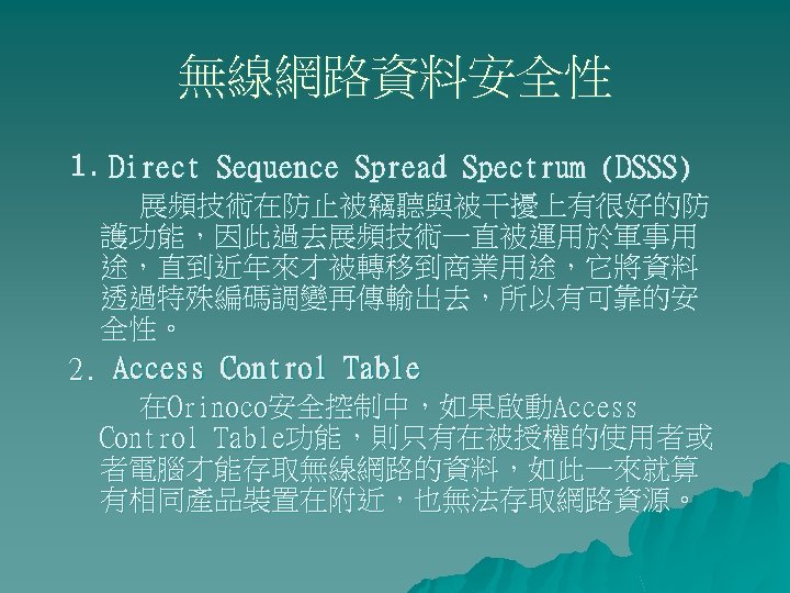 無線網路資料安全性 1. Direct Sequence Spread Spectrum (DSSS) 展頻技術在防止被竊聽與被干擾上有很好的防 護功能，因此過去展頻技術一直被運用於軍事用 途，直到近年來才被轉移到商業用途，它將資料 透過特殊編碼調變再傳輸出去，所以有可靠的安 全性。 2. Access