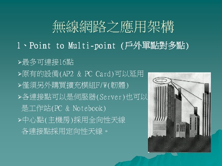 無線網路之應用架構 1、Point to Multi-point (戶外單點對多點) Ø最多可連接 16點 Ø原有的設備(AP 2 & PC Card)可以延用 Ø僅須另外購買擴充模組F/W(韌體) Ø各連接點可以是伺服器(Server)也可以