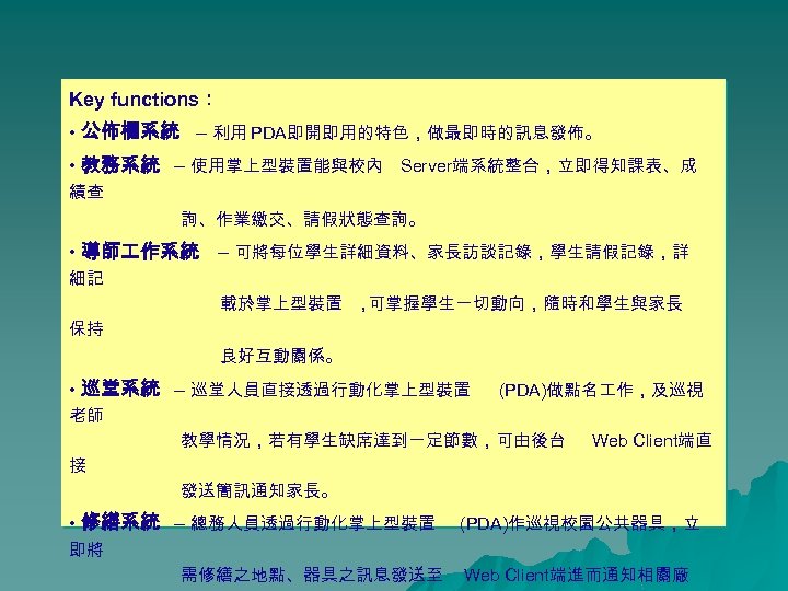 Key functions： • 公佈欄系統 – 利用 PDA即開即用的特色，做最即時的訊息發佈。 • 教務系統 – 使用掌上型裝置能與校內 Server端系統整合，立即得知課表、成 績查 詢、作業繳交、請假狀態查詢。