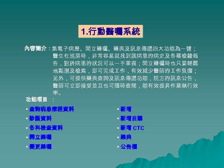 1. 行動醫囑系統 內容簡介：集電子病歷、開立藥囑、藥典及訊息傳遞四大功能為一體； 醫生在巡房時，非常容易就找到該病患的病史及各種檢驗報 告，對於病患的狀況可以一手掌握；開立藥囑時也只要輕鬆 地點選及檢索，即可完成 作，有效減少醫師的 作負擔； 另外，可提供藥典查詢及訊息傳遞功能，院方的訊息公告， 醫師可立即接受並且也可隨時查閱，能有效提昇作業執行效 率。 功能項目 ： •