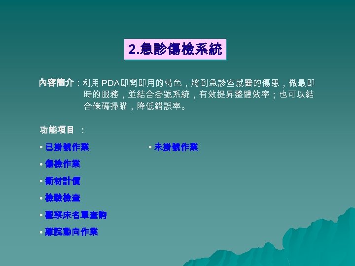 2. 急診傷檢系統 內容簡介：利用 PDA即開即用的特色，將到急診室就醫的傷患，做最即 時的服務，並結合掛號系統，有效提昇整體效率；也可以結 合條碼掃瞄，降低錯誤率。 功能項目 ： • 已掛號作業 • 傷檢作業 • 衛材計價