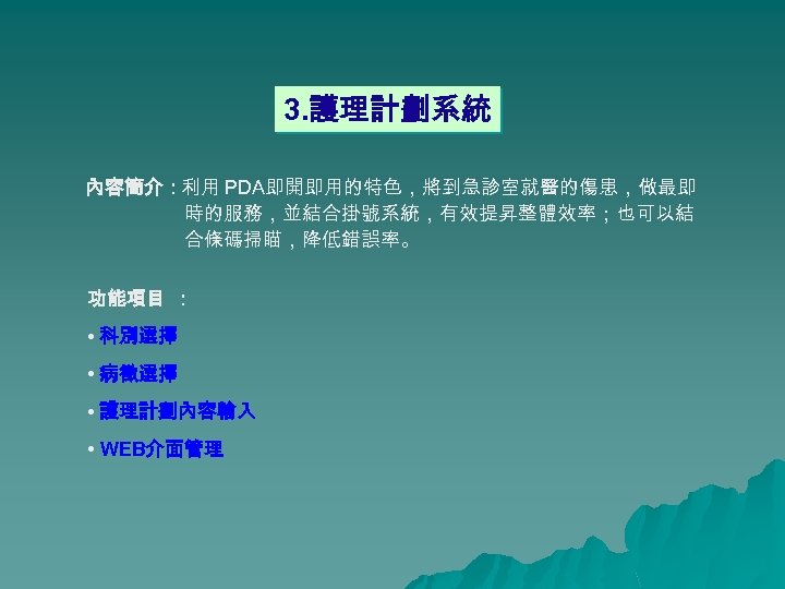 3. 護理計劃系統 內容簡介：利用 PDA即開即用的特色，將到急診室就醫的傷患，做最即 時的服務，並結合掛號系統，有效提昇整體效率；也可以結 合條碼掃瞄，降低錯誤率。 功能項目 ： • 科別選擇 • 病徵選擇 • 護理計劃內容輸入