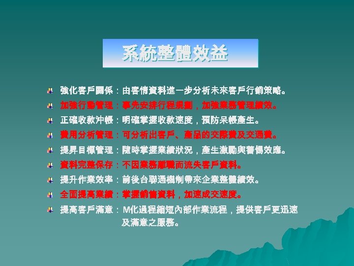 系統整體效益 強化客戶關係：由客情資料進一步分析未來客戶行銷策略。 加強行動管理：事先安排行程規劃，加強業務管理績效。 正確收款沖帳：明確掌握收款速度，預防呆帳產生。 費用分析管理：可分析出客戶、產品的交際費及交通費。 提昇目標管理：隨時掌握業績狀況，產生激勵與警惕效應。 資料完整保存：不因業務離職而流失客戶資料。 提升作業效率：前後台聯通機制帶來企業整體績效。 全面提高業績：掌握銷售資料，加速成交速度。 提高客戶滿意：M化過程縮短內部作業流程，提供客戶更迅速 及滿意之服務。 