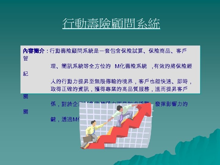 行動壽險顧問系統 內容簡介：行動壽險顧問系統是一套包含保險試算、保險商品、客戶 管 理、簡訊系統等全方位的 M化壽險系統 ， 有效的將保險經 紀 人的行動力提昇至無限傳輸的境界，客戶也能快速、即時， 取得正確的資訊，獲得專業的高品質服務，進而提昇客戶 關 係，對於企業形象及競爭力更是如虎添翼，發揮影響力的 關 鍵，透過M化活用知識創造價值先進。