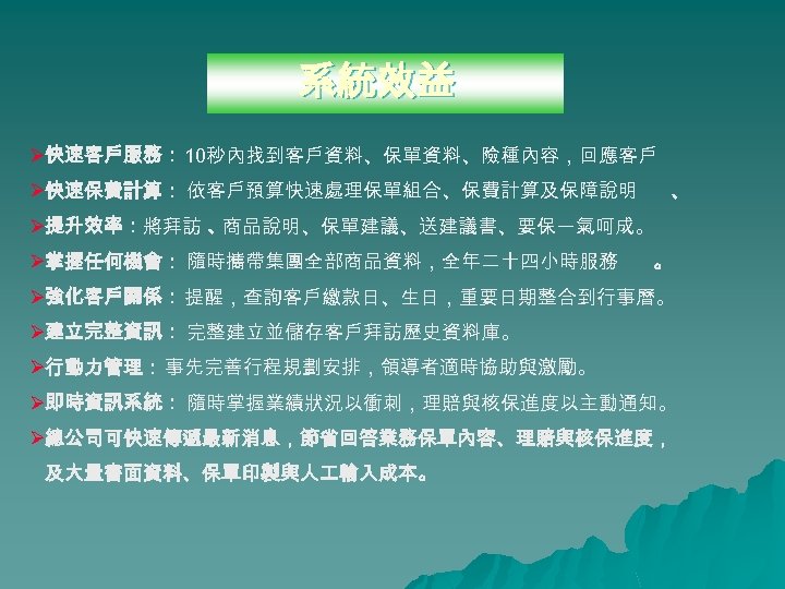 系統效益 Ø快速客戶服務： 10秒內找到客戶資料、保單資料、險種內容，回應客戶 Ø快速保費計算： 依客戶預算快速處理保單組合、保費計算及保障說明 、 Ø提升效率：將拜訪 、 商品說明、保單建議、送建議書、要保一氣呵成。 Ø掌握任何機會： 隨時攜帶集團全部商品資料，全年二十四小時服務 。 Ø強化客戶關係：提醒，查詢客戶繳款日、生日，重要日期整合到行事曆。 Ø建立完整資訊：