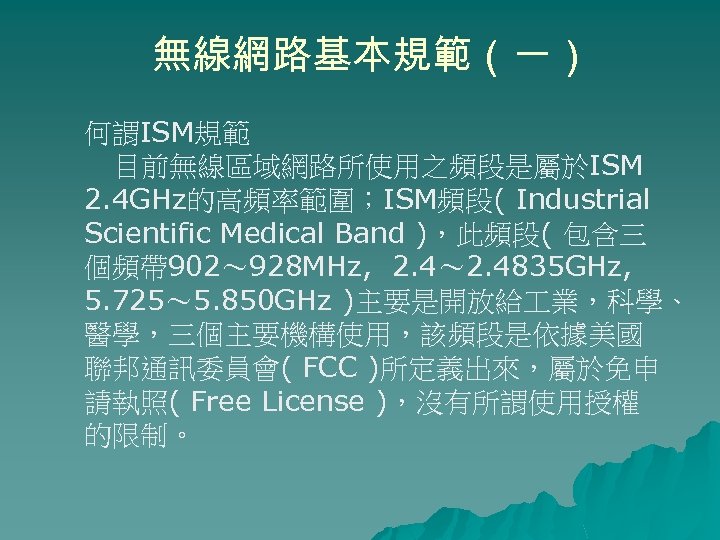 無線網路基本規範（一） 何謂ISM規範 目前無線區域網路所使用之頻段是屬於ISM 2. 4 GHz的高頻率範圍；ISM頻段( Industrial Scientific Medical Band )，此頻段( 包含三 個頻帶 902～