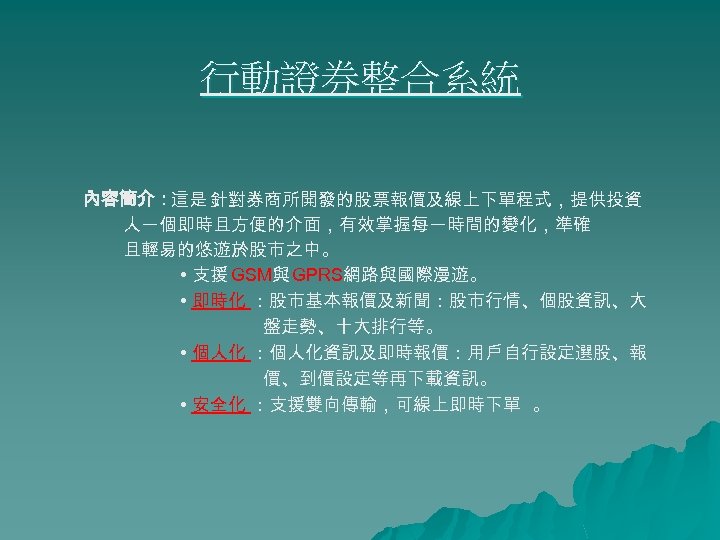 行動證券整合系統 內容簡介：這是 針對券商所開發的股票報價及線上下單程式，提供投資 人一個即時且方便的介面，有效掌握每一時間的變化，準確 且輕易的悠遊於股市之中。 • 支援 GSM與 GPRS網路與國際漫遊。 • 即時化 ：股市基本報價及新聞：股市行情、個股資訊、大 盤走勢、十大排行等。 •