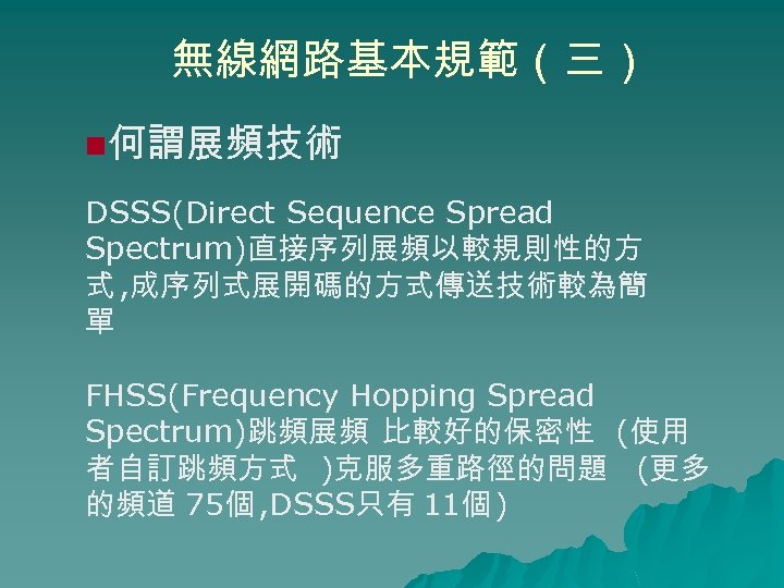 無線網路基本規範（三） n何謂展頻技術 DSSS(Direct Sequence Spread Spectrum)直接序列展頻以較規則性的方 式 , 成序列式展開碼的方式傳送技術較為簡 單 FHSS(Frequency Hopping Spread Spectrum)跳頻展頻