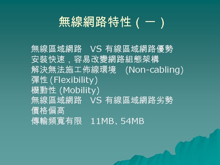 無線網路特性（一） 無線區域網路 VS 有線區域網路優勢 安裝快速，容易改變網路組態架構 解決無法施 佈線環境 (Non-cabling) 彈性 (Flexibility) 機動性 (Mobility) 無線區域網路 VS