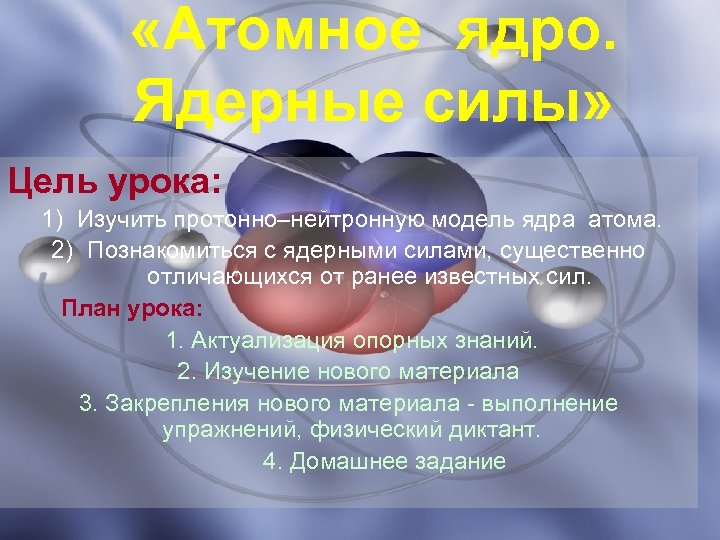  «Атомное ядро. Ядерные силы» Цель урока: 1) Изучить протонно–нейтронную модель ядра атома. 2)
