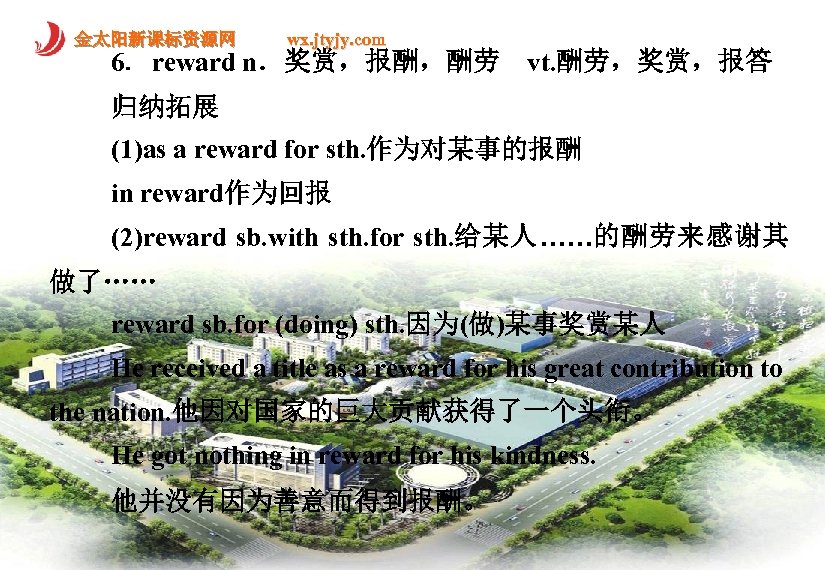 金太阳新课标资源网 wx. jtyjy. com 6．reward n．奖赏，报酬，酬劳　vt. 酬劳，奖赏，报答 归纳拓展 (1)as a reward for sth. 作为对某事的报酬