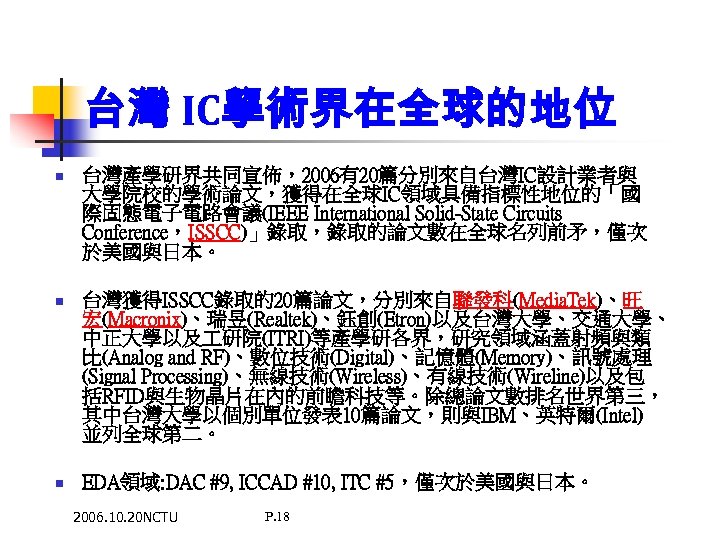 台灣 IC學術界在全球的地位 n 台灣產學研界共同宣佈，2006有20篇分別來自台灣IC設計業者與 大學院校的學術論文，獲得在全球IC領域具備指標性地位的「國 際固態電子電路會議(IEEE International Solid-State Circuits Conference，ISSCC)」錄取，錄取的論文數在全球名列前矛，僅次 於美國與日本。 n 台灣獲得ISSCC錄取的20篇論文，分別來自聯發科(Media. Tek)、旺