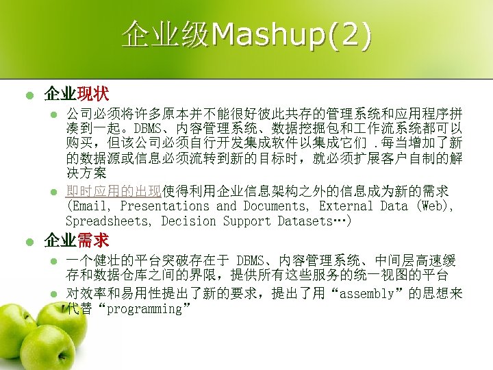 企业级Mashup(2) l 企业现状 l l l 公司必须将许多原本并不能很好彼此共存的管理系统和应用程序拼 凑到一起。DBMS、内容管理系统、数据挖掘包和 作流系统都可以 购买，但该公司必须自行开发集成软件以集成它们. 每当增加了新 的数据源或信息必须流转到新的目标时，就必须扩展客户自制的解 决方案 即时应用的出现使得利用企业信息架构之外的信息成为新的需求