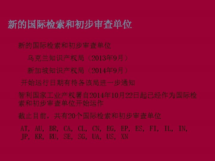 新的国际检索和初步审查单位 q乌克兰知识产权局（2013年 9月） q新加坡知识产权局（2014年 9月） 开始运行日期有待各该局进一步通知 智利国家 业产权署自 2014年 10月22日起已经作为国际检 索和初步审查单位开始运作 截止目前，共有20个国际检索和初步审查单位 AT, AU,