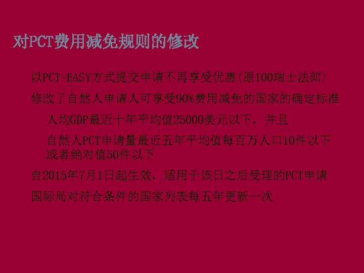 对PCT费用减免规则的修改 以PCT-EASY方式提交申请不再享受优惠(原 100瑞士法郎) 修改了自然人申请人可享受 90%费用减免的国家的确定标准 q人均GDP最近十年平均值 25000美元以下，并且 q自然人PCT申请量最近五年平均值每百万人口 10件以下 或者绝对值 50件以下 自 2015年 7月1日起生效，适用于该日之后受理的PCT申请