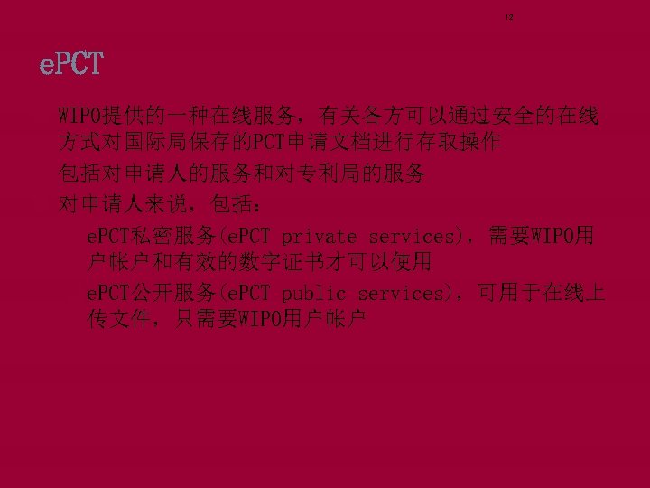 12 e. PCT WIPO提供的一种在线服务，有关各方可以通过安全的在线 方式对国际局保存的PCT申请文档进行存取操作 包括对申请人的服务和对专利局的服务 对申请人来说，包括： qe. PCT私密服务(e. PCT private services)，需要WIPO用 户帐户和有效的数字证书才可以使用 qe.