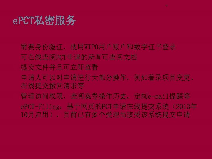 13 e. PCT私密服务 需要身份验证，使用WIPO用户账户和数字证书登录 可在线查阅PCT申请的所有可查阅文档 提交文件并且可立即查看 申请人可以对申请进行大部分操作，例如著录项目变更、 在线提交撤回请求等 管理访问权限，查阅案卷操作历史，定制e-mail提醒等 e. PCT-Filing：基于网页的PCT申请在线提交系统（2013年 10月启用），目前已有多个受理局接受该系统提交申请 