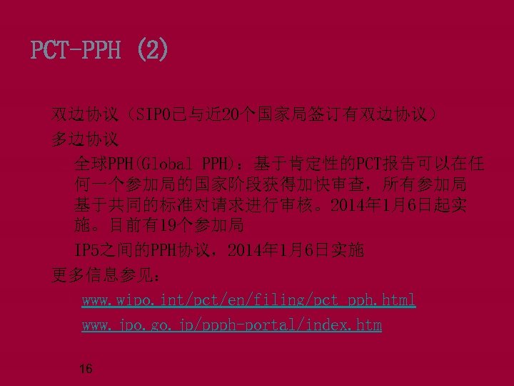 PCT-PPH (2) 双边协议（SIPO已与近 20个国家局签订有双边协议） 多边协议 q全球PPH(Global PPH)：基于肯定性的PCT报告可以在任 何一个参加局的国家阶段获得加快审查，所有参加局 基于共同的标准对请求进行审核。2014年 1月6日起实 施。目前有19个参加局 q. IP 5之间的PPH协议，2014年