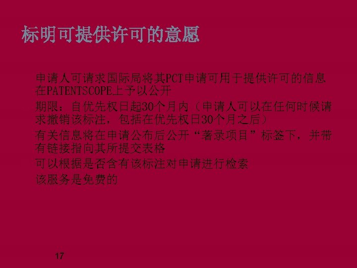 标明可提供许可的意愿 申请人可请求国际局将其PCT申请可用于提供许可的信息 在PATENTSCOPE上予以公开 期限：自优先权日起 30个月内（申请人可以在任何时候请 求撤销该标注，包括在优先权日 30个月之后） 有关信息将在申请公布后公开“著录项目”标签下，并带 有链接指向其所提交表格 可以根据是否含有该标注对申请进行检索 该服务是免费的 17 