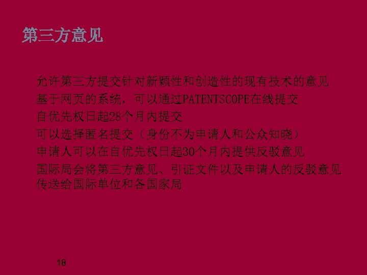 第三方意见 允许第三方提交针对新颖性和创造性的现有技术的意见 基于网页的系统，可以通过PATENTSCOPE在线提交 自优先权日起 28个月内提交 可以选择匿名提交（身份不为申请人和公众知晓） 申请人可以在自优先权日起 30个月内提供反驳意见 国际局会将第三方意见、引证文件以及申请人的反驳意见 传送给国际单位和各国家局 18 