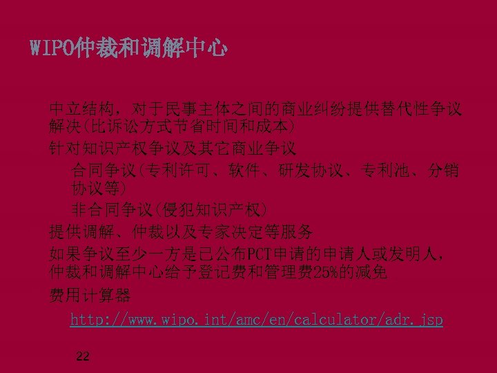 WIPO仲裁和调解中心 中立结构，对于民事主体之间的商业纠纷提供替代性争议 解决(比诉讼方式节省时间和成本) 针对知识产权争议及其它商业争议 q合同争议(专利许可、软件、研发协议、专利池、分销 协议等) q非合同争议(侵犯知识产权) 提供调解、仲裁以及专家决定等服务 如果争议至少一方是已公布PCT申请的申请人或发明人， 仲裁和调解中心给予登记费和管理费 25%的减免 费用计算器 qhttp: //www.