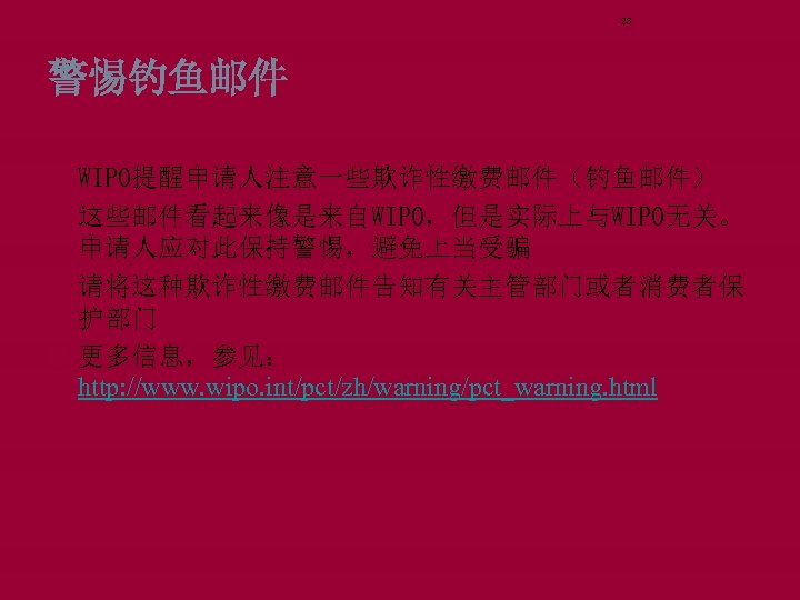 23 警惕钓鱼邮件 WIPO提醒申请人注意一些欺诈性缴费邮件（钓鱼邮件） 这些邮件看起来像是来自WIPO，但是实际上与WIPO无关。 申请人应对此保持警惕，避免上当受骗 请将这种欺诈性缴费邮件告知有关主管部门或者消费者保 护部门 更多信息，参见： http: //www. wipo. int/pct/zh/warning/pct_warning. html 