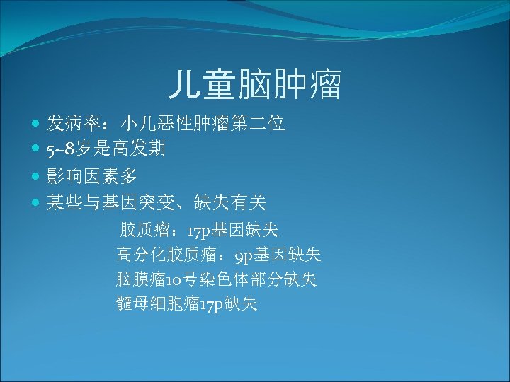 儿童脑肿瘤 发病率：小儿恶性肿瘤第二位 5~8岁是高发期 影响因素多 某些与基因突变、缺失有关 胶质瘤： 17 p基因缺失 高分化胶质瘤： 9 p基因缺失 脑膜瘤 10号染色体部分缺失 髓母细胞瘤