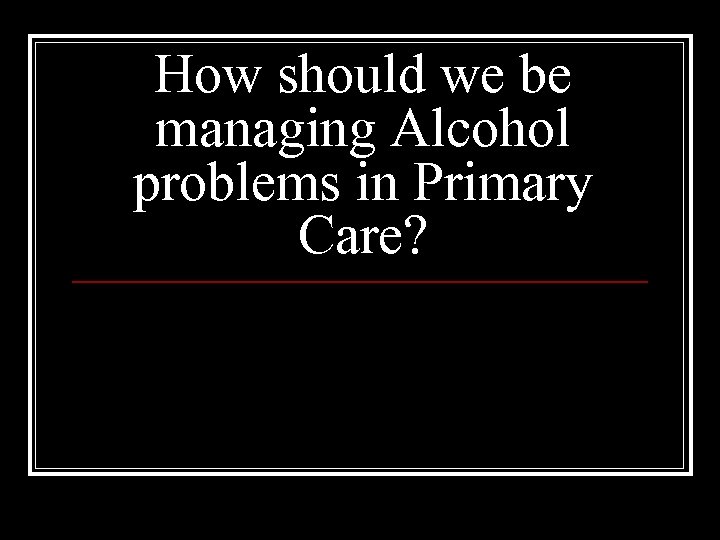 How should we be managing Alcohol problems in Primary Care? 