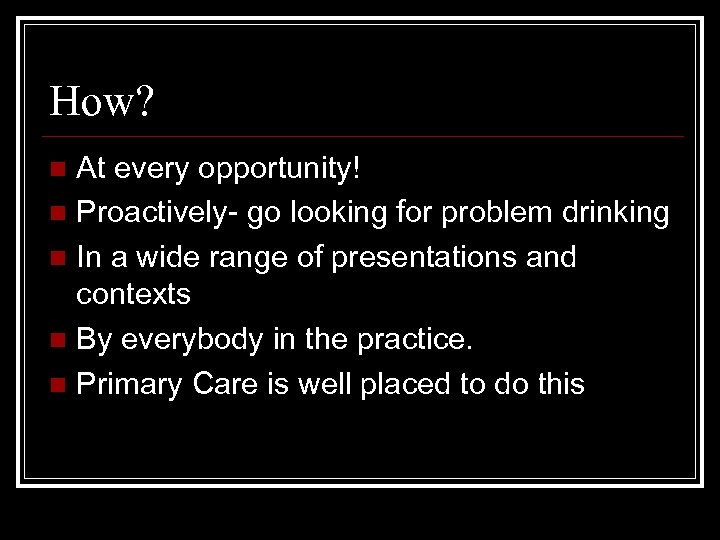 How? At every opportunity! n Proactively- go looking for problem drinking n In a