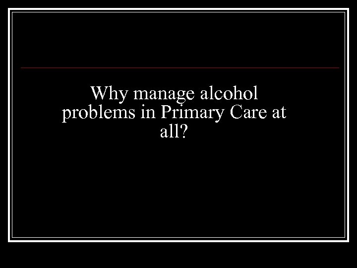Why manage alcohol problems in Primary Care at all? 
