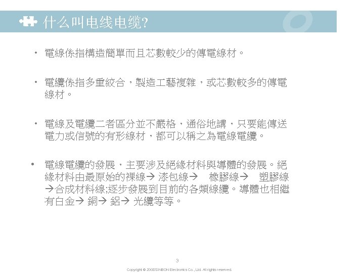 什么叫电线电缆? • 電線係指構造簡單而且芯數較少的傳電線材。 • 電纜係指多重絞合，製造 藝複雜，或芯數較多的傳電 線材。 • 電線及電纜二者區分並不嚴格，通俗地講，只要能傳送 電力或信號的有形線材，都可以稱之為電線電纜。 • 電線電纜的發展，主要涉及絕緣材料與導體的發展。絕 緣材料由最原始的裸線 漆包線