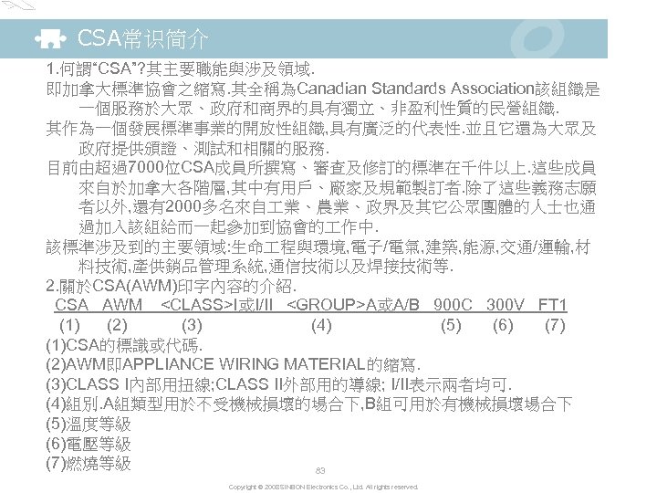 CSA常识简介 1. 何謂“CSA”? 其主要職能與涉及領域. 即加拿大標準協會之縮寫. 其全稱為Canadian Standards Association該組織是 一個服務於大眾、政府和商界的具有獨立、非盈利性質的民營組織. 其作為一個發展標準事業的開放性組織, 具有廣泛的代表性. 並且它還為大眾及 政府提供頒證、測試和相關的服務. 目前由超過7000位CSA成員所撰寫、審查及修訂的標準在千件以上.