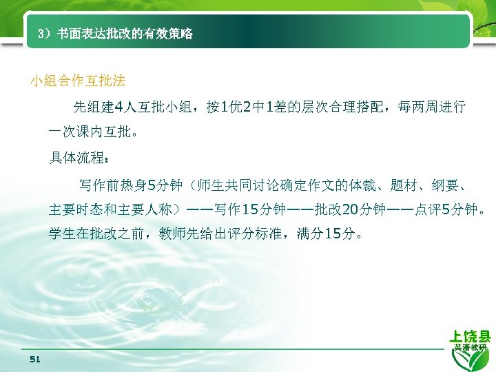 3）书面表达批改的有效策略 小组合作互批法 先组建 4人互批小组，按1优 2中 1差的层次合理搭配，每两周进行 一次课内互批。 具体流程： 写作前热身 5分钟（师生共同讨论确定作文的体裁、题材、纲要、 主要时态和主要人称）——写作 15分钟——批改 20分钟——点评5分钟。 学生在批改之前，教师先给出评分标准，满分15分。