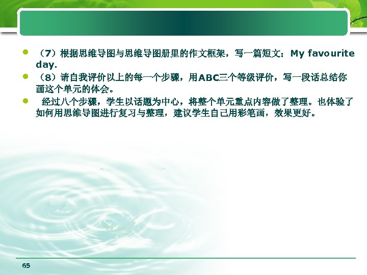  • • • 65 （7）根据思维导图与思维导图册里的作文框架，写一篇短文：My favourite day. （8）请自我评价以上的每一个步骤，用ABC三个等级评价，写一段话总结你 画这个单元的体会。 经过八个步骤，学生以话题为中心，将整个单元重点内容做了整理。也体验了 如何用思维导图进行复习与整理，建议学生自己用彩笔画，效果更好。 