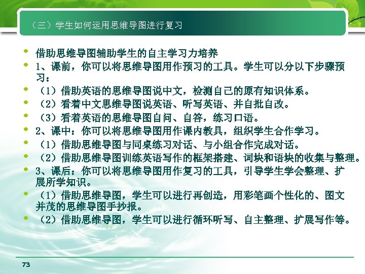 （三）学生如何运用思维导图进行复习 • • • 73 借助思维导图辅助学生的自主学习力培养 1、课前，你可以将思维导图用作预习的 具。学生可以分以下步骤预 习： （1）借助英语的思维导图说中文，检测自己的原有知识体系。 （2）看着中文思维导图说英语、听写英语、并自批自改。 （3）看着英语的思维导图自问、自答，练习口语。 2、课中：你可以将思维导图用作课内教具，组织学生合作学习。 （1）借助思维导图与同桌练习对话、与小组合作完成对话。