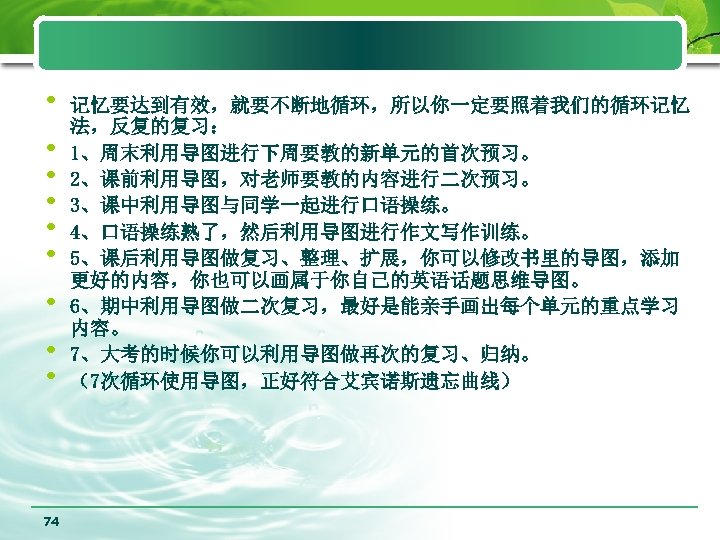  • • • 74 记忆要达到有效，就要不断地循环，所以你一定要照着我们的循环记忆 法，反复的复习： 1、周末利用导图进行下周要教的新单元的首次预习。 2、课前利用导图，对老师要教的内容进行二次预习。 3、课中利用导图与同学一起进行口语操练。 4、口语操练熟了，然后利用导图进行作文写作训练。 5、课后利用导图做复习、整理、扩展，你可以修改书里的导图，添加 更好的内容，你也可以画属于你自己的英语话题思维导图。 6、期中利用导图做二次复习，最好是能亲手画出每个单元的重点学习