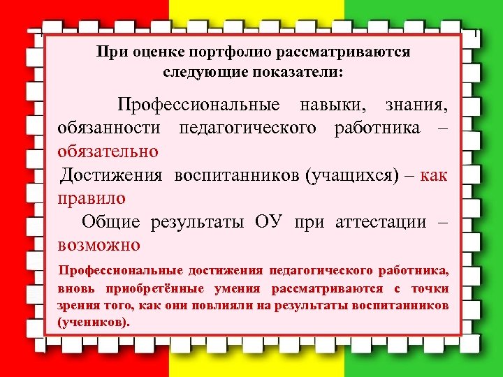 При оценке портфолио рассматриваются следующие показатели: Профессиональные навыки, знания, обязанности педагогического работника – обязательно