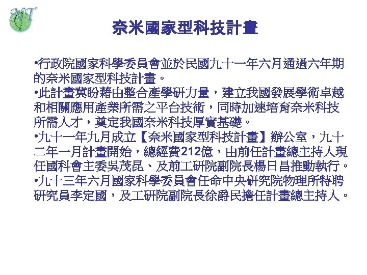 奈米國家型科技計畫 • 行政院國家科學委員會並於民國九十一年六月通過六年期 的奈米國家型科技計畫。 • 此計畫冀盼藉由整合產學研力量，建立我國發展學術卓越 和相關應用產業所需之平台技術，同時加速培育奈米科技 所需人才，奠定我國奈米科技厚實基礎。 • 九十一年九月成立【奈米國家型科技計畫】辦公室，九十 二年一月計畫開始，總經費 212億，由前任計畫總主持人現 任國科會主委吳茂昆、及前 研院副院長楊日昌推動執行。