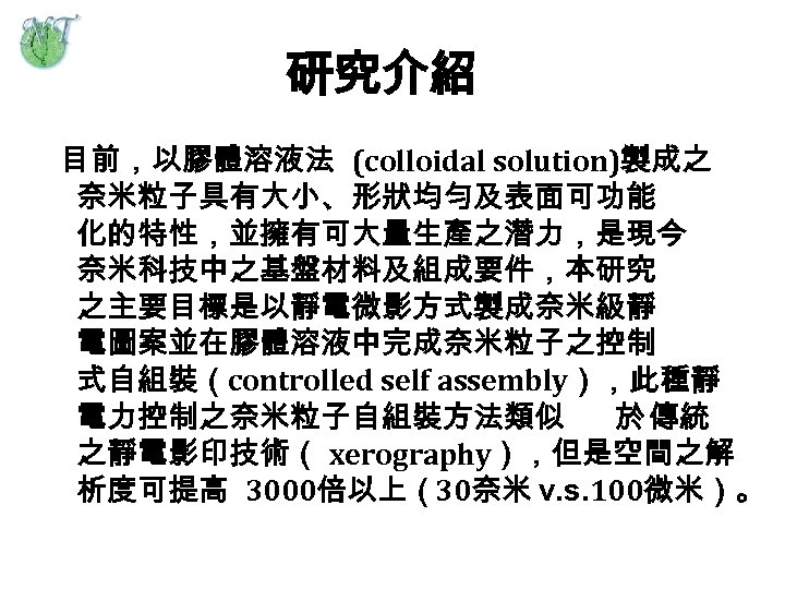 研究介紹 目前，以膠體溶液法 (colloidal solution)製成之 奈米粒子具有大小、形狀均勻及表面可功能 化的特性，並擁有可大量生產之潛力，是現今 奈米科技中之基盤材料及組成要件，本研究 之主要目標是以靜電微影方式製成奈米級靜 電圖案並在膠體溶液中完成奈米粒子之控制 式自組裝（controlled self assembly），此種靜 電力控制之奈米粒子自組裝方法類似 於