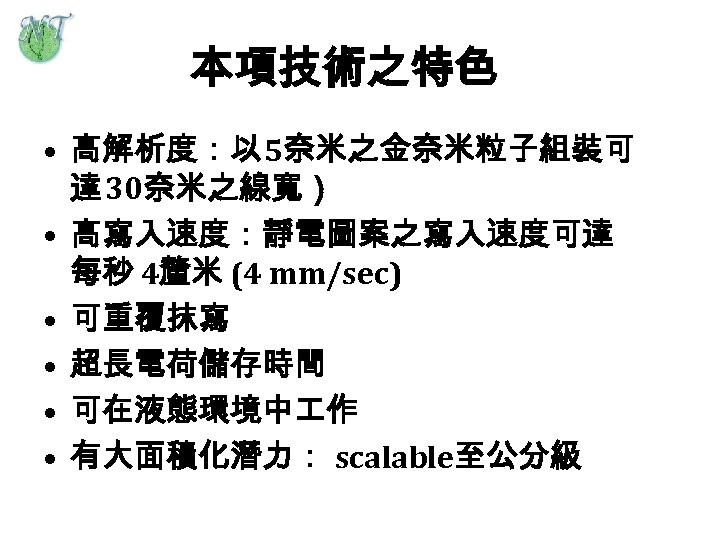 本項技術之特色 • 高解析度：以 5奈米之金奈米粒子組裝可 達 30奈米之線寬） • 高寫入速度：靜電圖案之寫入速度可達 每秒 4釐米 (4 mm/sec) • 可重覆抹寫