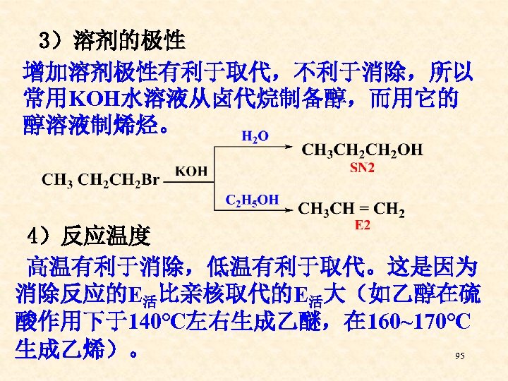 3）溶剂的极性 增加溶剂极性有利于取代，不利于消除，所以 常用KOH水溶液从卤代烷制备醇，而用它的 醇溶液制烯烃。 4）反应温度 高温有利于消除，低温有利于取代。这是因为 消除反应的E活比亲核取代的E活大（如乙醇在硫 酸作用下于140℃左右生成乙醚，在 160~170℃ 生成乙烯）。 95 