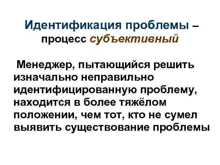  Идентификация проблемы – процесс субъективный Менеджер, пытающийся решить изначально неправильно идентифицированную проблему, находится