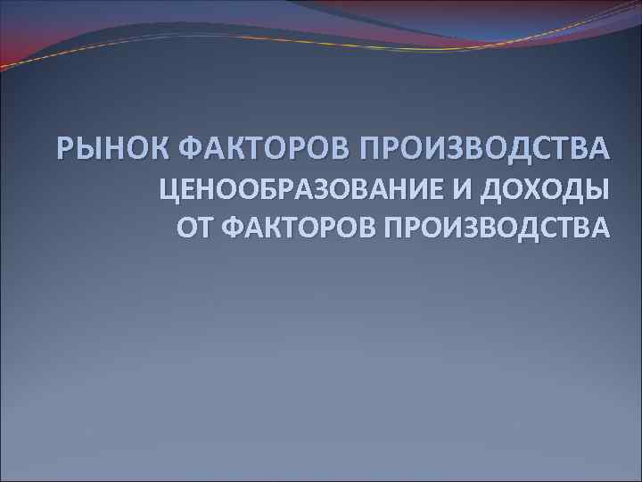 РЫНОК ФАКТОРОВ ПРОИЗВОДСТВА ЦЕНООБРАЗОВАНИЕ И ДОХОДЫ ОТ ФАКТОРОВ ПРОИЗВОДСТВА 
