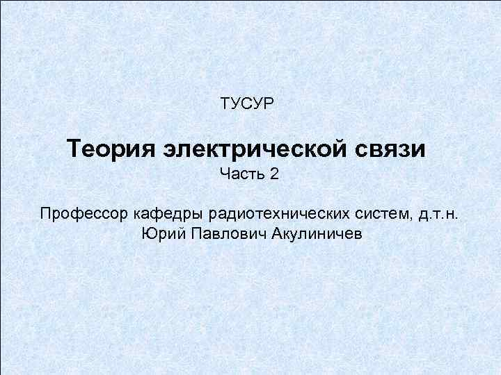 ТУСУР Теория электрической связи Часть 2 Профессор кафедры радиотехнических систем, д. т. н. Юрий