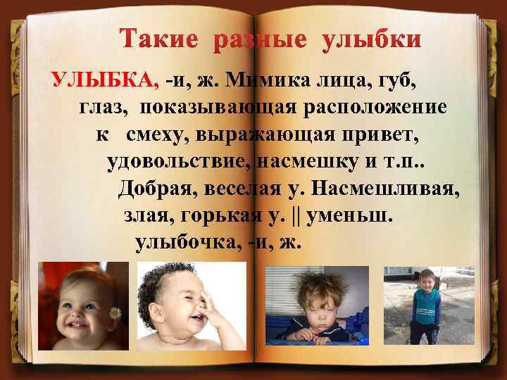 УЛЫБКА, -и, ж. Мимика лица, губ, глаз, показывающая расположение к смеху, выражающая привет, удовольствие,