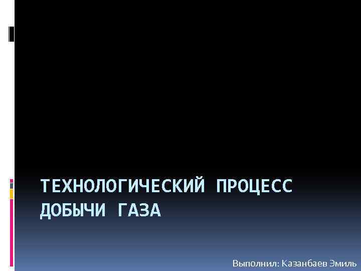 ТЕХНОЛОГИЧЕСКИЙ ПРОЦЕСС ДОБЫЧИ ГАЗА Выполнил: Казанбаев Эмиль 