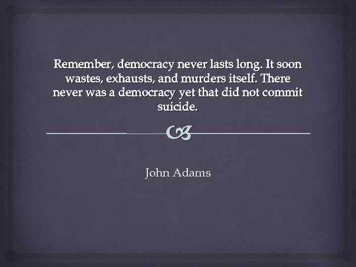 Remember, democracy never lasts long. It soon wastes, exhausts, and murders itself. There never