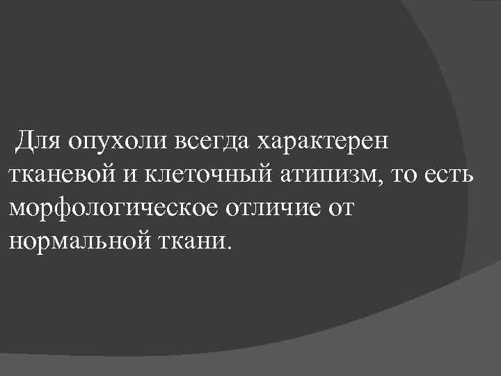 Для опухоли всегда характерен тканевой и клеточный атипизм, то есть морфологическое отличие от нормальной