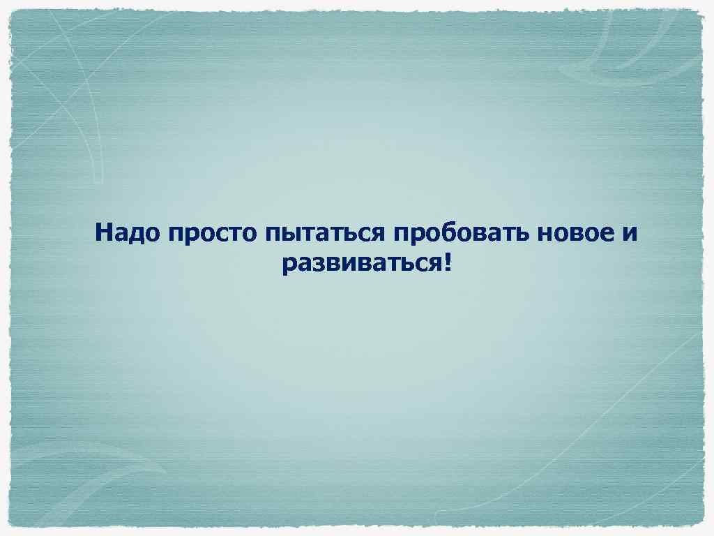 Надо просто пытаться пробовать новое и развиваться! 