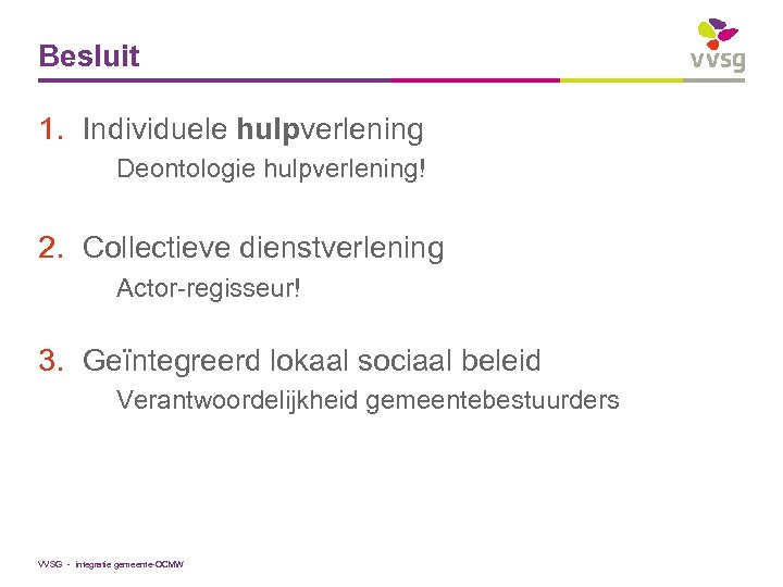 Besluit 1. Individuele hulpverlening Deontologie hulpverlening! 2. Collectieve dienstverlening Actor-regisseur! 3. Geïntegreerd lokaal sociaal